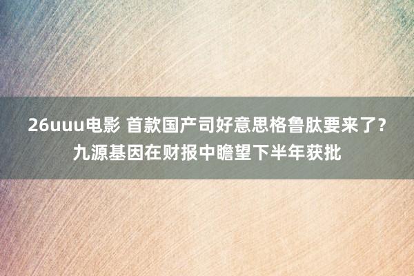 26uuu电影 首款国产司好意思格鲁肽要来了？九源基因在财报中瞻望下半年获批