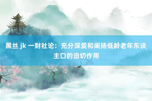 黑丝 jk 一财社论：充分深爱和阐扬低龄老年东谈主口的迫切作用