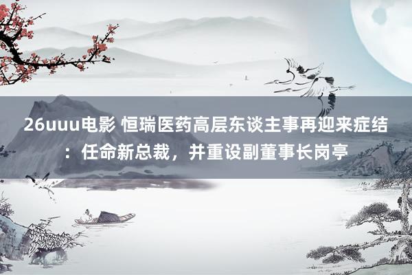 26uuu电影 恒瑞医药高层东谈主事再迎来症结：任命新总裁，并重设副董事长岗亭