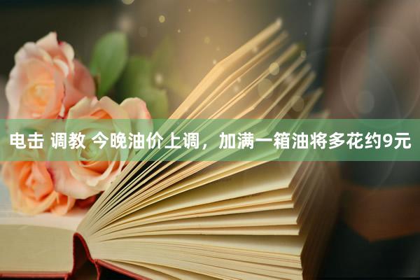 电击 调教 今晚油价上调，加满一箱油将多花约9元