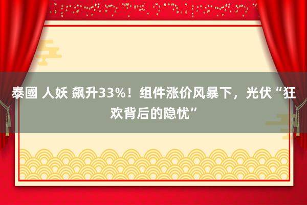 泰國 人妖 飙升33%！组件涨价风暴下，光伏“狂欢背后的隐忧”