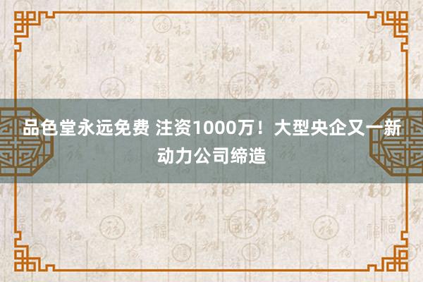 品色堂永远免费 注资1000万！大型央企又一新动力公司缔造