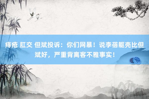 痔疮 肛交 但斌投诉：你们网暴！说李蓓躯壳比但斌好，严重背离客不雅事实！