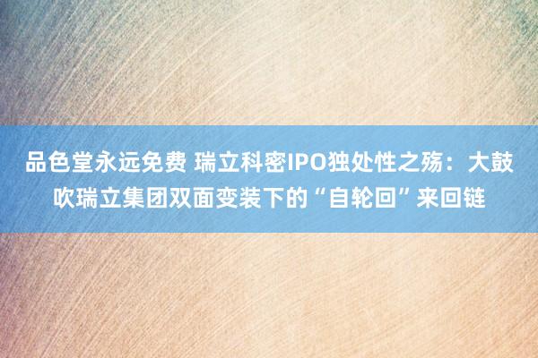 品色堂永远免费 瑞立科密IPO独处性之殇：大鼓吹瑞立集团双面变装下的“自轮回”来回链