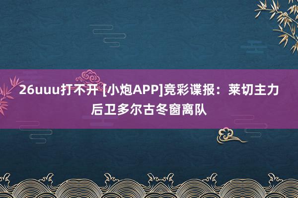 26uuu打不开 [小炮APP]竞彩谍报：莱切主力后卫多尔古冬窗离队