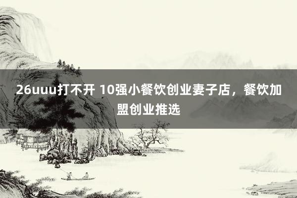 26uuu打不开 10强小餐饮创业妻子店，餐饮加盟创业推选