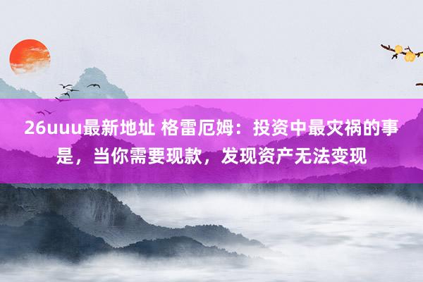 26uuu最新地址 格雷厄姆：投资中最灾祸的事是，当你需要现款，发现资产无法变现
