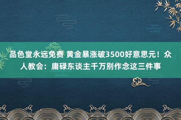 品色堂永远免费 黄金暴涨破3500好意思元！众人教会：庸碌东谈主千万别作念这三件事