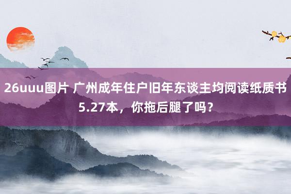 26uuu图片 广州成年住户旧年东谈主均阅读纸质书5.27本，你拖后腿了吗？