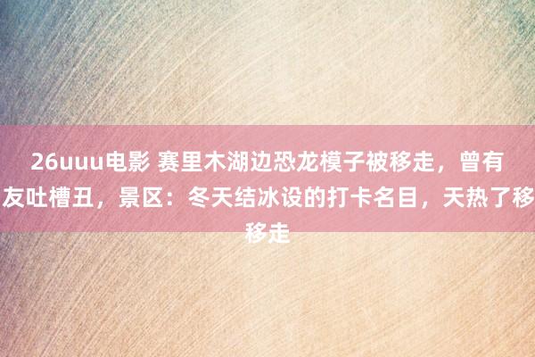 26uuu电影 赛里木湖边恐龙模子被移走，曾有网友吐槽丑，景区：冬天结冰设的打卡名目，天热了移走