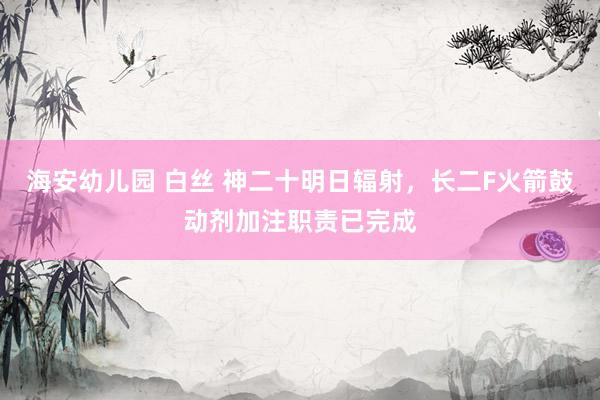 海安幼儿园 白丝 神二十明日辐射，长二F火箭鼓动剂加注职责已完成