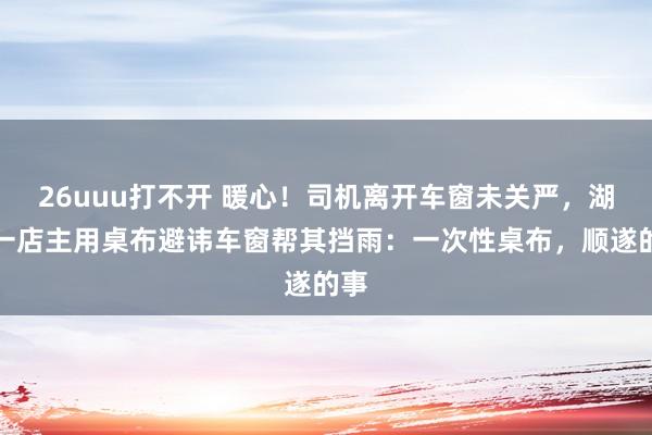 26uuu打不开 暖心！司机离开车窗未关严，湖南一店主用桌布避讳车窗帮其挡雨：一次性桌布，顺遂的事