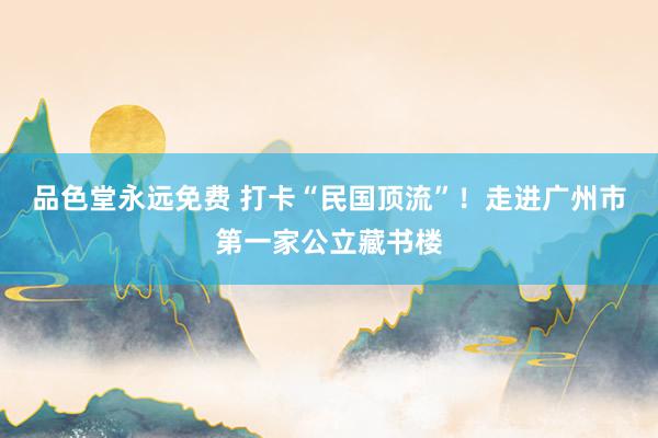 品色堂永远免费 打卡“民国顶流”！走进广州市第一家公立藏书楼