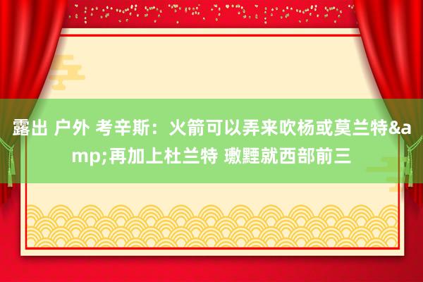 露出 户外 考辛斯：火箭可以弄来吹杨或莫兰特&再加上杜兰特 璷黫就西部前三
