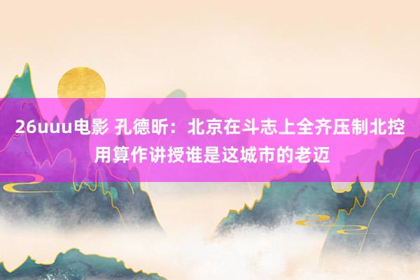 26uuu电影 孔德昕：北京在斗志上全齐压制北控 用算作讲授谁是这城市的老迈