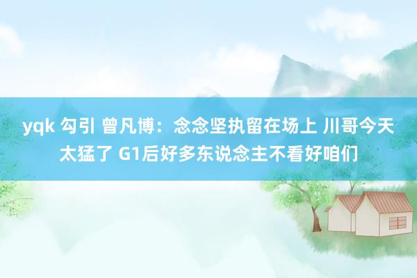 yqk 勾引 曾凡博：念念坚执留在场上 川哥今天太猛了 G1后好多东说念主不看好咱们
