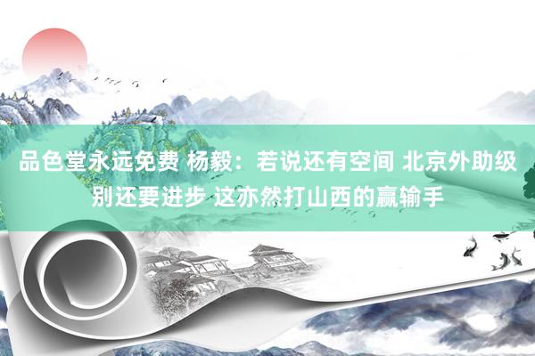 品色堂永远免费 杨毅：若说还有空间 北京外助级别还要进步 这亦然打山西的赢输手
