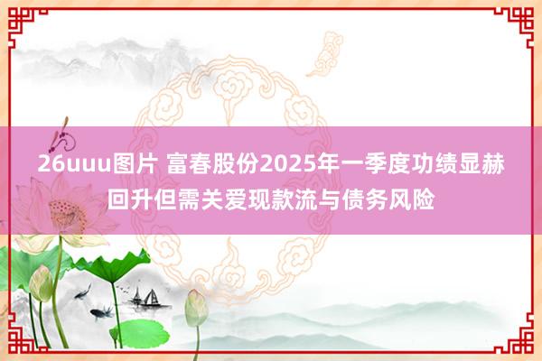 26uuu图片 富春股份2025年一季度功绩显赫回升但需关爱现款流与债务风险
