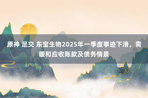 原神 足交 东宝生物2025年一季度事迹下滑，需暖和应收账款及债务情景