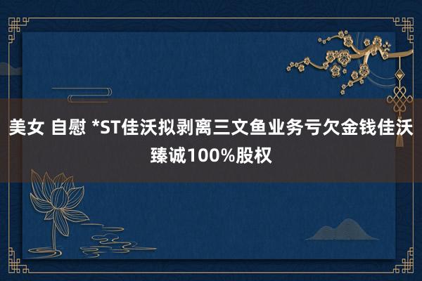 美女 自慰 *ST佳沃拟剥离三文鱼业务亏欠金钱佳沃臻诚100%股权
