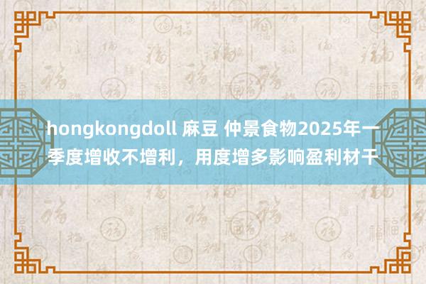 hongkongdoll 麻豆 仲景食物2025年一季度增收不增利，用度增多影响盈利材干