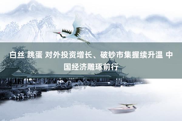 白丝 跳蛋 对外投资增长、破钞市集握续升温 中国经济雕琢前行