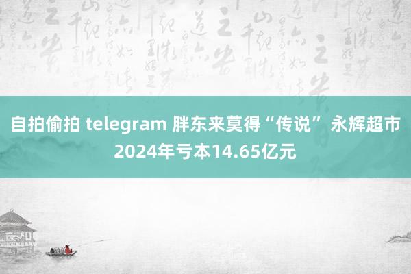 自拍偷拍 telegram 胖东来莫得“传说” 永辉超市2024年亏本14.65亿元