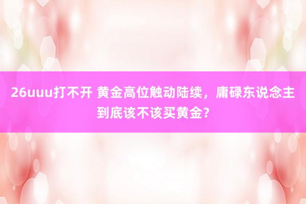 26uuu打不开 黄金高位触动陆续，庸碌东说念主到底该不该买黄金？
