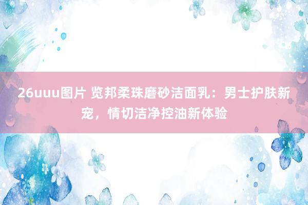 26uuu图片 览邦柔珠磨砂洁面乳：男士护肤新宠，情切洁净控油新体验