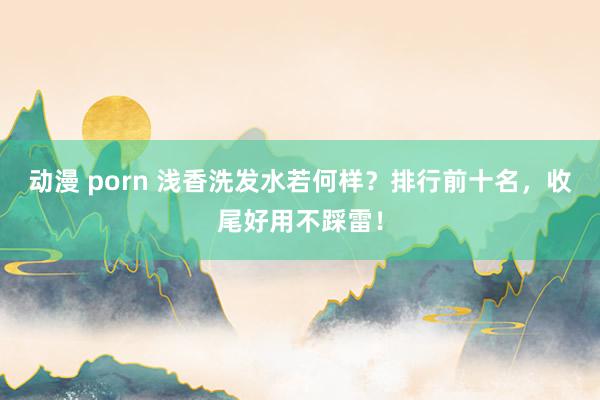 动漫 porn 浅香洗发水若何样？排行前十名，收尾好用不踩雷！