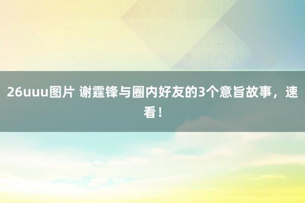26uuu图片 谢霆锋与圈内好友的3个意旨故事，速看！