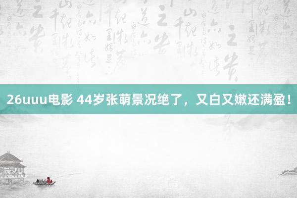 26uuu电影 44岁张萌景况绝了，又白又嫩还满盈！