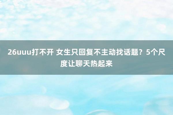 26uuu打不开 女生只回复不主动找话题？5个尺度让聊天热起来