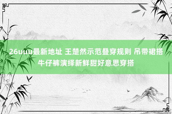 26uuu最新地址 王楚然示范叠穿规则 吊带裙搭牛仔裤演绎新鲜甜好意思穿搭