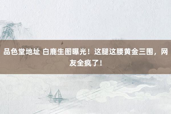 品色堂地址 白鹿生图曝光！这腿这腰黄金三围，网友全疯了！