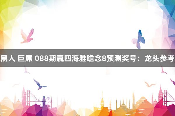 黑人 巨屌 088期赢四海雅瞻念8预测奖号：龙头参考